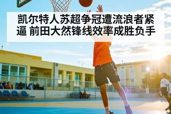 凯尔特人苏超争冠遭流浪者紧逼 前田大然锋线效率成胜负手