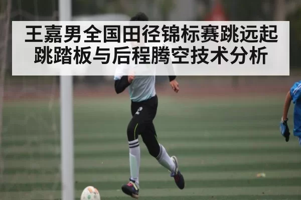 王嘉男全国田径锦标赛跳远起跳踏板与后程腾空技术分析（RayGaming）